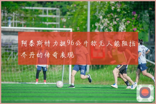 阿泰斯特力挺96公牛称无人能阻挡乔丹的传奇表现