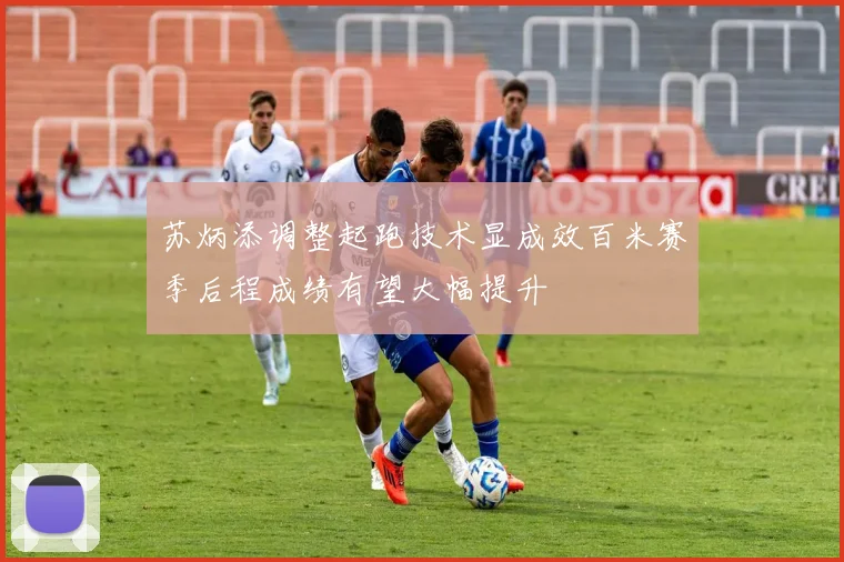 苏炳添调整起跑技术显成效百米赛季后程成绩有望大幅提升