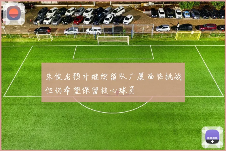 朱俊龙预计继续留队广厦面临挑战但仍希望保留核心球员
