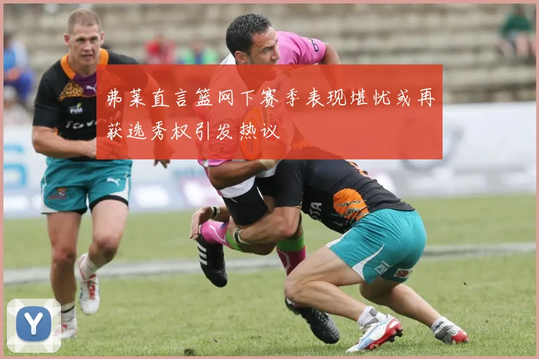 弗莱直言篮网下赛季表现堪忧或再获选秀权引发热议
